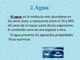 2.Agua: - El agua:   es la molécula más abundante en los seres vivos, y representa entre el 70 y 90% del peso de la mayor parte de los organismos. El contenido varia de una especie a otra.  El agua presenta las siguientes propiedades  físico-químicas: 