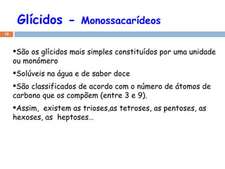 Glícidos -  Monossacarídeos São os glícidos mais simples constituídos por uma unidade ou monómero Solúveis na água e de sabor doce São classificados de acordo com o número de átomos de carbono que os compõem (entre 3 e 9). Assim,  existem as trioses,as tetroses, as pentoses, as hexoses, as  heptoses… 
