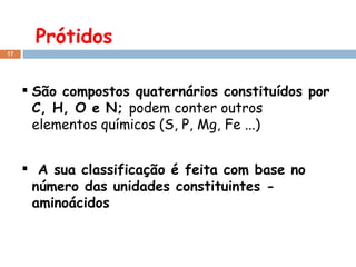Prótidos São compostos quaternários constituídos por C, H, O e N;  podem conter outros elementos químicos (S, P, Mg, Fe ...) A sua classificação é feita com base no número das unidades constituintes - aminoácidos 