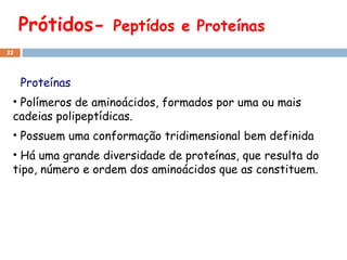 Prótidos-  Peptídos e Proteínas Proteínas Polímeros de aminoácidos, formados por uma ou mais cadeias polipeptídicas. Possuem uma conformação tridimensional bem definida Há uma grande diversidade de proteínas, que resulta do tipo, número e ordem dos aminoácidos que as constituem. 