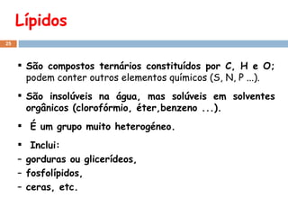 Lípidos São compostos ternários constituídos por C, H e O;  podem conter outros elementos químicos (S, N, P ...). São insolúveis na água, mas solúveis em solventes orgânicos (clorofórmio, éter,benzeno ...). É um grupo muito heterogéneo. Inclui: gorduras ou glicerídeos,  fosfolípidos,  ceras, etc. 