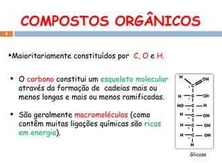 COMPOSTOS ORGÂNICOS Maioritariamente constituídos por  C, O  e  H. Glicose O  carbono  constitui um  esqueleto molecular  através da formação de  cadeias mais ou menos longas e mais ou menos ramificadas. São geralmente  macromoléculas  (como contêm muitas ligações químicas são  ricas em energia ). 