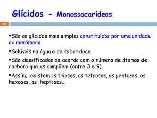 Glícidos -  Monossacarídeos São os glícidos mais simples  constituídos por uma unidade ou monómero Solúveis na água e de sabor doce São classificados de acordo com o número de átomos de carbono que os compõem (entre 3 e 9). Assim,  existem as trioses, as tetroses, as pentoses, as hexoses, as  heptoses… 