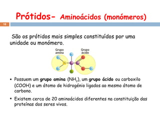 Prótidos-  Aminoácidos (monómeros) São os prótidos mais simples constituídos por uma unidade ou monómero. Possuem um  grupo amina  (NH 2 ), um  grupo ácido  ou carboxilo (COOH) e um átomo de hidrogénio ligados ao mesmo átomo de carbono.  Existem cerca de 20 aminoácidos diferentes na constituição das proteínas dos seres vivos. 