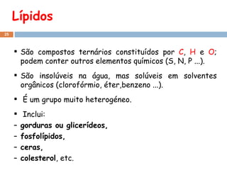 Lípidos São compostos ternários constituídos por  C ,  H  e  O ; podem conter outros elementos químicos (S, N, P ...). São insolúveis na água, mas solúveis em solventes orgânicos (clorofórmio, éter,benzeno ...). É um grupo muito heterogéneo. Inclui: gorduras ou glicerídeos,  fosfolípidos,  ceras,  colesterol , etc. 