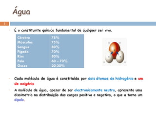 Água É o constituinte químico fundamental de qualquer ser vivo. Cada molécula de água é constituída por  dois   átomos de   hidrogénio   e  um de oxigénio A molécula de água, apesar de ser  electronicamente neutra , apresenta uma dissimetria na distribuição das cargas positiva e negativa, o que a torna um  dipolo . Cérebro  Músculos  Sangue  Fígado  Rim  Pele  Ossos 78% 75% 80% 70% 80% 60 – 70% 20-30% 
