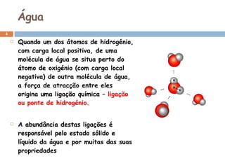Água Quando um dos átomos de hidrogénio, com carga local positiva, de uma molécula de água se situa perto do átomo de oxigénio (com carga local negativa) de outra molécula de água, a força de atracção entre eles origina uma ligação química –  ligação ou ponte de hidrogénio. A abundância destas ligações é responsável pelo estado sólido e líquido da água e por muitas das suas propriedades 