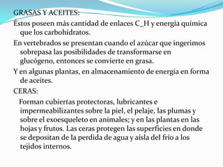 GRASAS Y ACEITES:Éstos poseen más cantidad de enlaces C_H y energía química que los carbohidratos.En vertebrados se presentan cuando el azúcar que ingerimos sobrepasa las posibilidades de transformarse en glucógeno, entonces se convierte en grasa.Y en algunas plantas, en almacenamiento de energía en forma de aceites.CERAS:  Forman cubiertas protectoras, lubricantes e impermeabilizantes sobre la piel, el pelaje, las plumas y sobre el exoesqueleto en animales; y en las plantas en las hojas y frutos. Las ceras protegen las superficies en donde se depositan de la perdida de agua y aísla del frío a los tejidos internos.