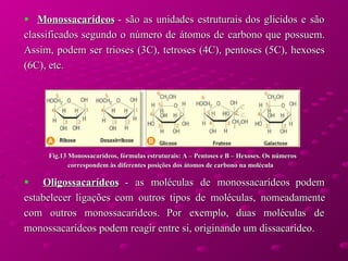 Monossacarídeos  - são as unidades estruturais dos glícidos e são classificados segundo o número de átomos de carbono que possuem. Assim, podem ser trioses (3C), tetroses (4C), pentoses (5C), hexoses (6C), etc.  Oligossacarídeos  - as moléculas de monossacarídeos podem estabelecer ligações com outros tipos de moléculas, nomeadamente com outros monossacarídeos. Por exemplo, duas moléculas de monossacarídeos podem reagir entre si, originando um dissacarídeo.  Fig.13 Monossacarídeos, fórmulas estruturais: A – Pentoses e B – Hexoses. Os números correspondem às diferentes posições dos átomos de carbono na molécula  