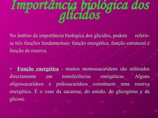 Importância biológica dos glícidos No âmbito da importância biológica dos glícidos, podem  referir-se três funções fundamentais: função energética, função estrutural e função de reserva.  Função energética  - muitos monossacarídeos são utilizados directamente em transferências energéticas. Alguns oligossacarídeos e polissacarídeos constituem uma reserva energética. É o caso da sacarose, do amido, do glicogénio e da glicose.  