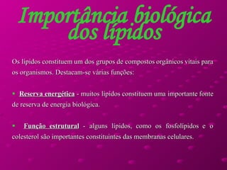 Importância biológica dos lípidos Os lípidos constituem um dos grupos de compostos orgânicos vitais para os organismos. Destacam-se várias funções: Reserva energética  - muitos lípidos constituem uma importante fonte de reserva de energia biológica. Função estrutural  - alguns lípidos, como os fosfolípidos e o colesterol são importantes constituintes das membranas celulares. 