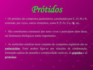 Prótidos Os prótidos são compostos quaternários, constituídos por C, O, H e N, contendo, por vezes, outros elementos, como S, P, Fe, Cu, Mg, etc.  São constituintes estruturais dos seres vivos e participam além disso, em fenómenos biológicos muito importantes.  As moléculas unitárias neste conjunto de compostos orgânicos são os  aminoácidos . Estes podem ligar-se por reacções de condensação, formando cadeias de tamanho e complexidade variáveis, os  péptidos  e as  proteínas .  