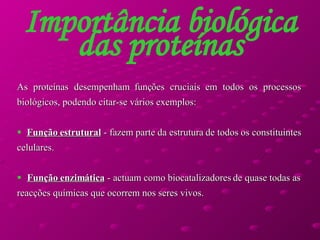 Importância biológica das proteínas As proteínas desempenham funções cruciais em todos os processos biológicos, podendo citar-se vários exemplos:  Função estrutural  - fazem parte da estrutura de todos os constituintes celulares.  Função enzimática  - actuam como biocatalizadores de quase todas as reacções químicas que ocorrem nos seres vivos.  