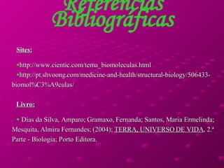 Referências Bibliográficas Sites: http://www.cientic.com/tema_biomoleculas.html http://pt.shvoong.com/medicine-and-health/structural-biology/506433-biomol%C3%A9culas/ Livro: Dias da Silva, Amparo; Gramaxo, Fernanda; Santos, Maria Ermelinda; Mesquita, Almira Fernandes; (2004);  TERRA, UNIVERSO DE VIDA , 2.ª Parte - Biologia; Porto Editora. 