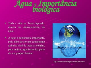 Toda a vida na Terra depende, directa ou indirectamente, da água.  A água é duplamente importante, pois além de ser um constituinte químico vital de todas as células, para muitos organismos faz parte do seu próprio habitat.  Água - Importância biológica Fig.4 Elemento vital para a vida na Terra 