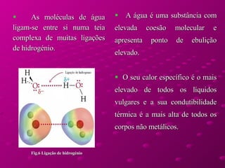 As moléculas de água ligam-se entre si numa teia complexa de muitas ligações de hidrogénio.   A água é uma substância com elevada coesão molecular e apresenta ponto de ebulição elevado. O seu calor específico é o mais elevado de todos os líquidos vulgares e a sua condutibilidade térmica é a mais alta de todos os corpos não metálicos. Fig.6 Ligação de hidrogénio 