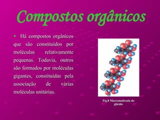 Compostos orgânicos Há compostos orgânicos que são constituídos por moléculas relativamente pequenas. Todavia, outros são formados por moléculas gigantes, constituídas pela associação de várias moléculas unitárias. Fig.8 Macromolécula do glícido 