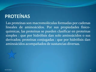 PROTEÍNAS
 Las proteínas son macromoléculas formadas por cadenas
 lineales de aminoácidos. Por sus propiedades físico-
 químicas, las proteínas se pueden clasificar en proteínas
 simples : que por hidrólisis dan solo aminoácidos o sus
 derivados; proteínas conjugadas : que por hidrólisis dan
 aminoácidos acompañados de sustancias diversas.




07/11/2012                                               10
 