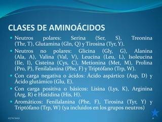 CLASES DE AMINOÁCIDOS
  Neutros        polares:    Serina      (Ser,    S),   Treonina
     (Thr, T), Glutamina (Gln, Q) y Tirosina (Tyr, Y).
    Neutros no polares: Glicina (Gly, G), Alanina
     (Ala, A), Valina (Val, V), Leucina (Leu, L), Isoleucina
     (Ile, I), Cisteína (Cys, C), Metionina (Met, M), Prolina
     (Pro, P), Fenilalanina (Phe, F) y Triptófano (Trp, W).
    Con carga negativa o ácidos: Ácido aspártico (Asp, D) y
     Ácido glutámico (Glu, E).
    Con carga positiva o básicos: Lisina (Lys, K), Arginina
     (Arg, R) e Histidina (His, H).
    Aromáticos: Fenilalanina (Phe, F), Tirosina (Tyr, Y) y
     Triptófano (Trp, W) (ya incluidos en los grupos neutros)
07/11/2012                                                      11
 