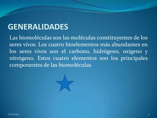 GENERALIDADES
 Las biomoléculas son las moléculas constituyentes de los
 seres vivos. Los cuatro bioelementos más abundantes en
 los seres vivos son el carbono, hidrógeno, oxígeno y
 nitrógeno. Estos cuatro elementos son los principales
 componentes de las biomoléculas




07/11/2012                                                  3
 