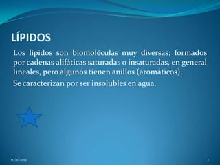 LÍPIDOS
 Los lípidos son biomoléculas muy diversas; formados
 por cadenas alifáticas saturadas o insaturadas, en general
 lineales, pero algunos tienen anillos (aromáticos).
 Se caracterizan por ser insolubles en agua.




07/11/2012                                                    7
 