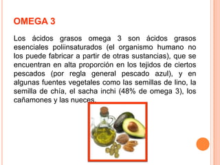 OMEGA 3
Los ácidos grasos omega 3 son ácidos grasos
esenciales poliinsaturados (el organismo humano no
los puede fabricar a partir de otras sustancias), que se
encuentran en alta proporción en los tejidos de ciertos
pescados (por regla general pescado azul), y en
algunas fuentes vegetales como las semillas de lino, la
semilla de chía, el sacha inchi (48% de omega 3), los
cañamones y las nueces.

 