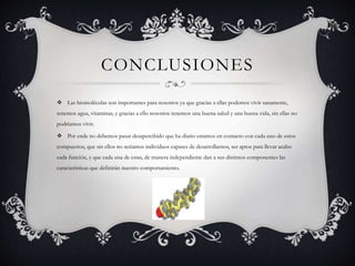 CONCLUSIONES
 Las biomoléculas son importantes para nosotros ya que gracias a ellas podemos vivir sanamente,
tenemos agua, vitaminas, y gracias a ello nosotros tenemos una buena salud y una buena vida, sin ellas no
podríamos vivir.
 Por ende no debemos pasar desapercibido que ha diario estamos en contacto con cada uno de estos
compuestos, que sin ellos no seriamos individuos capases de desarrollarnos, ser aptos para llevar acabo
cada función, y que cada una de estas, de manera independiente dan a sus distintos componentes las
características que definirán nuestro comportamiento.
 