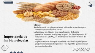 Importancia de
las biomoléculas
Glúcidos
Son la fuente de energía primaria que utilizan los seres vivos para
cumplir con sus funciones vitales.
La familia de los glúcidos tiene tres elementos de la tabla
periódica: carbono, hidrógeno y oxígeno. La fórmula general de
todos ellos es Cn(H2O)m, de donde deriva el nombre hidratos de
carbono.
Los glúcidos son de dos tipos: digeribles, cuya función principal es
proporcionar energía al organismo, y no digeribles que mejoran el
proceso de digestión.
 