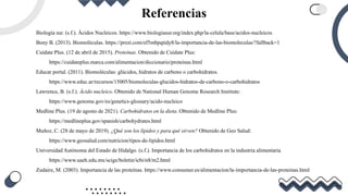 Referencias
Biología sur. (s.f.). Ácidos Nucleicos. https://www.biologiasur.org/index.php/la-celula/base/acidos-nucleicos
Bony B. (2013). Biomoléculas. https://prezi.com/ef5mbpqtidy8/la-importancia-de-las-biomoleculas/?fallback=1
Cuídate Plus. (12 de abril de 2015). Proteínas. Obtenido de Cuídate Plus:
https://cuidateplus.marca.com/alimentacion/diccionario/proteinas.html
Educar portal. (2011). Biomoléculas: glúcidos, hidratos de carbono o carbohidratos.
https://www.educ.ar/recursos/15005/biomoleculas-glucidos-hidratos-de-carbono-o-carbohidratos
Lawrence, B. (s.f.). Ácido nucleico. Obtenido de National Human Genome Research Institute:
https://www.genome.gov/es/genetics-glossary/acido-nucleico
Medline Plus. (19 de agosto de 2021). Carbohidratos en la dieta. Obtenido de Medline Plus:
https://medlineplus.gov/spanish/carbohydrates.html
Muñoz, C. (28 de mayo de 2019). ¿Qué son los lípidos y para qué sirven? Obtenido de Geo Salud:
https://www.geosalud.com/nutricion/tipos-de-lipidos.html
Universidad Autónoma del Estado de Hidalgo. (s.f.). Importancia de los carbohidratos en la industria alimentaria
https://www.uaeh.edu.mx/scige/boletin/icbi/n8/m2.html
Zudaire, M. (2003). Importancia de las proteínas. https://www.consumer.es/alimentacion/la-importancia-de-las-proteinas.html
 