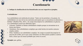 Cuestionario
1.- Indique la clasificación de las biomoléculas con sus respectivos ejemplos.
Carbohidratos
Los carbohidratos son moléculas de azúcar. “Junto con las proteínas y las grasas, los
carbohidratos son uno de los tres nutrientes principales que se encuentran en alimentos y
bebidas” (Medline Plus, 2021) . Su cuerpo descompone los carbohidratos en glucosa.
Los carbohidratos tienen tres diferentes tipos:
• Azúcares: También se llaman carbohidratos simples porque se encuentran en su
forma más básica.
• Almidones: Son carbohidratos complejos que están hechos de muchos azúcares
simples unidos.
• Fibra: También es un carbohidrato complejo. Su cuerpo no puede descomponer la
mayoría de la fibra, por lo que comer alimentos con fibra puede ayudarle a sentirse
lleno y hacer que sea menos probable que coma en exceso.
Ejemplo: pan, galleta.
 