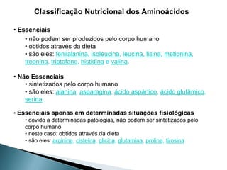 Classificação Nutricional dos Aminoácidos

• Essenciais
    • não podem ser produzidos pelo corpo humano
    • obtidos através da dieta
    • são eles: fenilalanina, isoleucina, leucina, lisina, metionina,
    treonina, triptofano, histidina e valina.

• Não Essenciais
    • sintetizados pelo corpo humano
    • são eles: alanina, asparagina, ácido aspártico, ácido glutâmico,
    serina.

• Essenciais apenas em determinadas situações fisiológicas
    • devido a determinadas patologias, não podem ser sintetizados pelo
    corpo humano
    • neste caso: obtidos através da dieta
    • são eles: arginina, cisteína, glicina, glutamina, prolina, tirosina
 