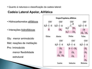 • Quanto à natureza e classificação da cadeia lateral:

Cadeia Lateral Apolar, Alifática


• Hidrocarbonetos alifáticos


• Interações hidrofóbicas


Gly: menor aminoácido
Met: reações de metilação
Pro: Iminoácido
     menor flexibilidade
     estrutural
 