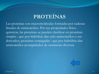 PROTEÍNAS
 Las proteínas son macromoléculas formadas por cadenas
 lineales de aminoácidos. Por sus propiedades físico-
 químicas, las proteínas se pueden clasificar en proteínas
 simples : que por hidrólisis dan solo aminoácidos o sus
 derivados; proteínas conjugadas : que por hidrólisis dan
 aminoácidos acompañados de sustancias diversas.




12/09/2012                                                   10
 