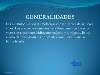 GENERALIDADES
 Las biomoléculas son las moléculas constituyentes de los seres
 vivos. Los cuatro bioelementos más abundantes en los seres
 vivos son el carbono, hidrógeno, oxígeno y nitrógeno. Estos
 cuatro elementos son los principales componentes de las
 biomoléculas




12/09/2012                                                        3
 