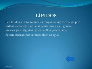 LÍPIDOS
 Los lípidos son biomoléculas muy diversas; formados por
 cadenas alifáticas saturadas o insaturadas, en general
 lineales, pero algunos tienen anillos (aromáticos).
 Se caracterizan por ser insolubles en agua.




12/09/2012                                                 7
 