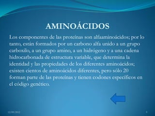 AMINOÁCIDOS
 Los componentes de las proteínas son alfaaminoácidos; por lo
 tanto, están formados por un carbono alfa unido a un grupo
 carboxilo, a un grupo amino, a un hidrógeno y a una cadena
 hidrocarbonada de estructura variable, que determina la
 identidad y las propiedades de los diferentes aminoácidos;
 existen cientos de aminoácidos diferentes, pero sólo 20
 forman parte de las proteínas y tienen codones específicos en
 el código genético.



12/09/2012                                                       9
 