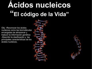Obj: -Reconocer los ácidos
nucleicos como las biomoléculas
encargadas de almacenar y
traducir la información genética
-Describir la clasificación y las
principales características de los
ácidos nucleicos.
Ácidos nucleicos
“El código de la Vida”
 