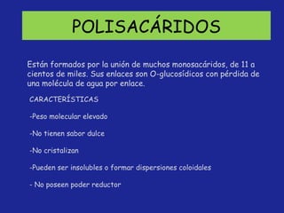POLISACÁRIDOS CARACTERÍSTICAS -Peso molecular elevado No tienen sabor dulce No cristalizan Pueden ser insolubles o formar dispersiones coloidales - No poseen poder reductor Están formados por la unión de muchos monosacáridos, de 11 a cientos de miles. Sus enlaces son O-glucosídicos con pérdida de una molécula de agua por enlace. 
