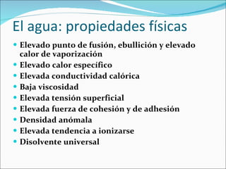 El agua: propiedades físicas Elevado punto de fusión, ebullición y elevado calor de vaporización Elevado calor específico Elevada conductividad calórica Baja viscosidad  Elevada tensión superficial Elevada fuerza de cohesión y de adhesión Densidad anómala Elevada tendencia a ionizarse Disolvente universal 