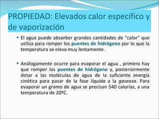 PROPIEDAD: Elevados calor específico y de vaporización El agua puede absorber grandes cantidades de "calor" que utiliza para romper los  puentes de hidrógeno  por lo que la temperatura se eleva muy lentamente.  Análogamente ocurre para evaporar el agua , primero hay que romper los  puentes de hidrógeno  y, posteriormente dotar a las moléculas de agua de la suficiente energía cinética para pasar de la fase  líquida  a la  gaseosa . Para evaporar un gramo de agua se precisan 540 calorías, a una temperatura de 20ºC.  