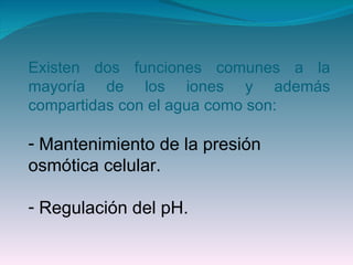 Existen dos funciones comunes a la mayoría de los iones y además compartidas con el agua como son: Mantenimiento de la presión osmótica celular. Regulación del pH. 