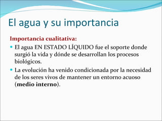 El agua y su importancia Importancia cualitativa: El agua EN ESTADO LÍQUIDO fue el soporte donde surgió la vida y dónde se desarrollan los procesos biológicos. La evolución ha venido condicionada por la necesidad de los seres vivos de mantener un entorno acuoso ( medio interno ). 