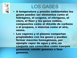 LOS GASES
• A temperatura y presión ambientales los
gases pueden ser elementos como el
hidrógeno, el oxígeno, el nitrógeno, el
cloro, el flúor y los gases nobles,
compuestos como el dióxido de carbono
o el propano, o mezclas como el aire,
ozono.
• Los vapores y el plasma comparten
propiedades con los gases y pueden
formar mezclas homogéneas, por
ejemplo vapor de agua y aire, en
conjunto son conocidos como cuerpos
gaseosos, estado gaseoso o fase
gaseosa.
 