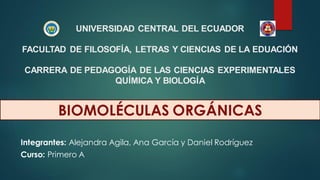 UNIVERSIDAD CENTRAL DEL ECUADOR
FACULTAD DE FILOSOFÍA, LETRAS Y CIENCIAS DE LA EDUACIÓN
CARRERA DE PEDAGOGÍA DE LAS CIENCIAS EXPERIMENTALES
QUÍMICA Y BIOLOGÍA
Curso: Primero A
Integrantes: Alejandra Agila, Ana García y Daniel Rodríguez
BIOMOLÉCULAS ORGÁNICAS
 