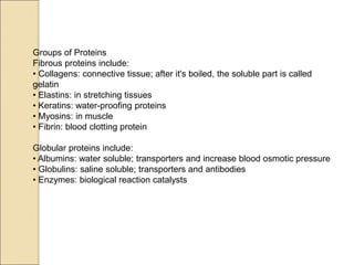 Groups of Proteins
Fibrous proteins include:
• Collagens: connective tissue; after it's boiled, the soluble part is called
gelatin
• Elastins: in stretching tissues
• Keratins: water-proofing proteins
• Myosins: in muscle
• Fibrin: blood clotting protein
Globular proteins include:
• Albumins: water soluble; transporters and increase blood osmotic pressure
• Globulins: saline soluble; transporters and antibodies
• Enzymes: biological reaction catalysts
 