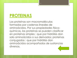 11




PROTEINAS
Las proteínas son macromoléculas
formadas por cadenas lineales de
aminoácidos. Por sus propiedades físico-
químicas, las proteínas se pueden clasificar
en proteínas simples : que por hidrólisis dan
solo aminoácidos o sus derivados; proteínas
conjugadas : que por hidrólisis dan
aminoácidos acompañados de sustancias
diversas.
 