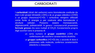 CARBOIDRATI
I carboidrati (idrati del carbonio) sono biomolecole costituite da
due o più gruppi idrossido (-OH) e da un gruppo aldeidico (-CHO)
o un gruppo chetonico(>C=O). I carboidrati vengono utilizzati
come fonte di energia e per costruire altre biomolecole o
strutture cellulari. Possono essere monosaccaridi,
oligosaccaridi, polisaccaridi. In genere i monosaccaridi presentano
formule grezze che sono multipli di CH2O. Caratteristiche proprie
degli zuccheri sono la presenza di:
un certo numero di gruppi ossidrilici (-OH) che
conferiscono allo zucchero caratteristiche alcoliche;
un gruppo carbonilico (>C=O) che, a seconda di dove è
posizionato nella molecola, conferisce caratteristiche
aldeidiche o chetoniche.
 