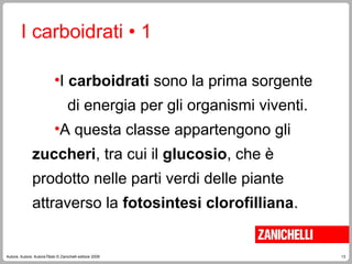 13
Autore, Autore, AutoreTitolo © Zanichelli editore 2009
•I carboidrati sono la prima sorgente
di energia per gli organismi viventi.
•A questa classe appartengono gli
zuccheri, tra cui il glucosio, che è
prodotto nelle parti verdi delle piante
attraverso la fotosintesi clorofilliana.
I carboidrati • 1
 
