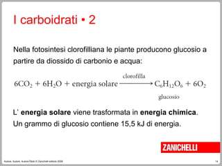 14
Autore, Autore, AutoreTitolo © Zanichelli editore 2009
L’ energia solare viene trasformata in energia chimica.
Un grammo di glucosio contiene 15,5 kJ di energia.
I carboidrati • 2
Nella fotosintesi clorofilliana le piante producono glucosio a
partire da diossido di carbonio e acqua:
 