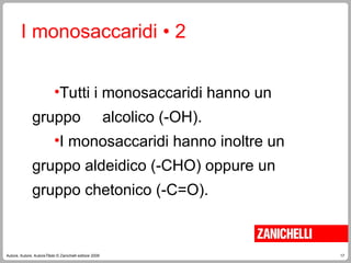 17
Autore, Autore, AutoreTitolo © Zanichelli editore 2009
I monosaccaridi • 2
•Tutti i monosaccaridi hanno un
gruppo alcolico (-OH).
•I monosaccaridi hanno inoltre un
gruppo aldeidico (-CHO) oppure un
gruppo chetonico (-C=O).
 
